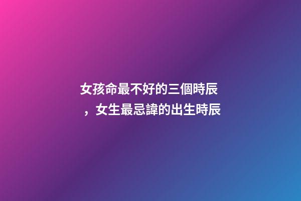 女孩命最不好的三個時辰，女生最忌諱的出生時辰